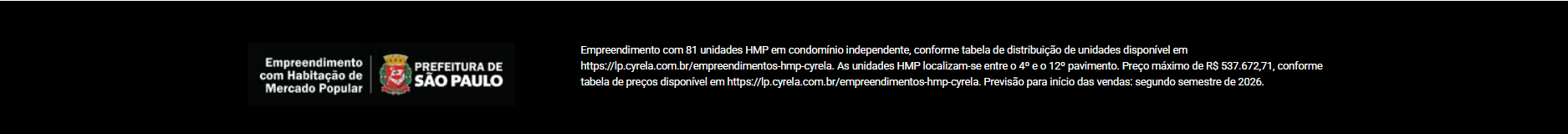 Empreendimento com Habitação de Mercado Popular — Prefeitura de São Paulo. Empreendimento com 81 unidades HMP em condomínio independente, conforme tabela de distribuição de unidades disponível em https://lp.cyrela.com.br/empreendimentos-hmp-cyrela. As unidades HMP localizam-se entre o 4º e o 12º pavimento. Preço máximo de R$ 537.672,71, conforme tabela de preços disponível em https://lp.cyrela.com.br/empreendimentos-hmp-cyrela. Previsão para início das vendas: segundo semestre de 2026.